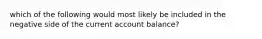 which of the following would most likely be included in the negative side of the current account balance?