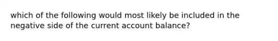 which of the following would most likely be included in the negative side of the current account balance?