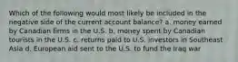 Which of the following would most likely be included in the negative side of the current account balance? a. money earned by Canadian firms in the U.S. b. money spent by Canadian tourists in the U.S. c. returns paid to U.S. investors in Southeast Asia d. European aid sent to the U.S. to fund the Iraq war