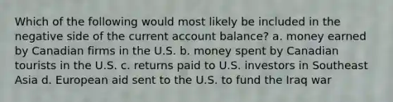 Which of the following would most likely be included in the negative side of the current account balance? a. money earned by Canadian firms in the U.S. b. money spent by Canadian tourists in the U.S. c. returns paid to U.S. investors in Southeast Asia d. European aid sent to the U.S. to fund the Iraq war