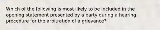 Which of the following is most likely to be included in the opening statement presented by a party during a hearing procedure for the arbitration of a grievance?