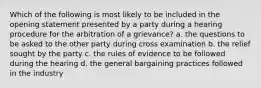 Which of the following is most likely to be included in the opening statement presented by a party during a hearing procedure for the arbitration of a grievance? a. the questions to be asked to the other party during cross examination b. the relief sought by the party c. the rules of evidence to be followed during the hearing d. the general bargaining practices followed in the industry