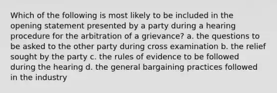 Which of the following is most likely to be included in the opening statement presented by a party during a hearing procedure for the arbitration of a grievance? a. the questions to be asked to the other party during cross examination b. the relief sought by the party c. the rules of evidence to be followed during the hearing d. the general bargaining practices followed in the industry