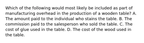 Which of the following would most likely be included as part of manufacturing overhead in the production of a wooden table? A. The amount paid to the individual who stains the table. B. The commission paid to the salesperson who sold the table. C. The cost of glue used in the table. D. The cost of the wood used in the table.