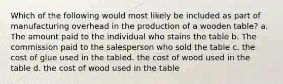 Which of the following would most likely be included as part of manufacturing overhead in the production of a wooden table? a. The amount paid to the individual who stains the table b. The commission paid to the salesperson who sold the table c. the cost of glue used in the tabled. the cost of wood used in the table d. the cost of wood used in the table