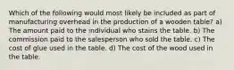 Which of the following would most likely be included as part of manufacturing overhead in the production of a wooden table? a) The amount paid to the individual who stains the table. b) The commission paid to the salesperson who sold the table. c) The cost of glue used in the table. d) The cost of the wood used in the table.