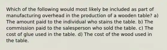 Which of the following would most likely be included as part of manufacturing overhead in the production of a wooden table? a) The amount paid to the individual who stains the table. b) The commission paid to the salesperson who sold the table. c) The cost of glue used in the table. d) The cost of the wood used in the table.