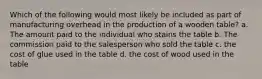 Which of the following would most likely be included as part of manufacturing overhead in the production of a wooden table? a. The amount paid to the individual who stains the table b. The commission paid to the salesperson who sold the table c. the cost of glue used in the table d. the cost of wood used in the table