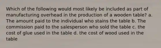 Which of the following would most likely be included as part of manufacturing overhead in the production of a wooden table? a. The amount paid to the individual who stains the table b. The commission paid to the salesperson who sold the table c. the cost of glue used in the table d. the cost of wood used in the table