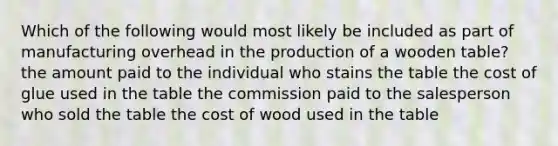 Which of the following would most likely be included as part of manufacturing overhead in the production of a wooden table? the amount paid to the individual who stains the table the cost of glue used in the table the commission paid to the salesperson who sold the table the cost of wood used in the table