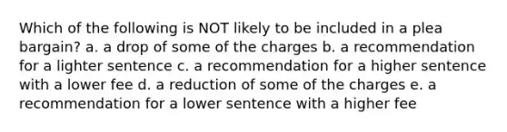 Which of the following is NOT likely to be included in a plea bargain? a. a drop of some of the charges b. a recommendation for a lighter sentence c. a recommendation for a higher sentence with a lower fee d. a reduction of some of the charges e. a recommendation for a lower sentence with a higher fee