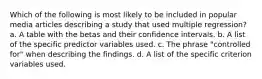 Which of the following is most likely to be included in popular media articles describing a study that used multiple regression? a. A table with the betas and their confidence intervals. b. A list of the specific predictor variables used. c. The phrase "controlled for" when describing the findings. d. A list of the specific criterion variables used.