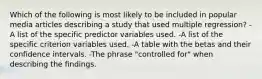 Which of the following is most likely to be included in popular media articles describing a study that used multiple regression? -A list of the specific predictor variables used. -A list of the specific criterion variables used. -A table with the betas and their confidence intervals. -The phrase "controlled for" when describing the findings.