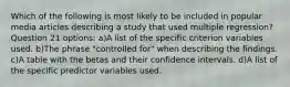 Which of the following is most likely to be included in popular media articles describing a study that used multiple regression? Question 21 options: a)A list of the specific criterion variables used. b)The phrase "controlled for" when describing the findings. c)A table with the betas and their confidence intervals. d)A list of the specific predictor variables used.