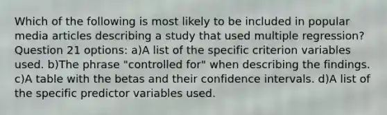 Which of the following is most likely to be included in popular media articles describing a study that used multiple regression? Question 21 options: a)A list of the specific criterion variables used. b)The phrase "controlled for" when describing the findings. c)A table with the betas and their confidence intervals. d)A list of the specific predictor variables used.