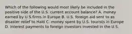 Which of the following would most likely be included in the positive side of the U.S. current account balance? A. money earned by U.S.firms in Europe B. U.S. foreign aid sent to as disaster relief to Haiti C. money spent by U.S. tourists in Europe D. interest payments to foreign investors invested in the U.S.