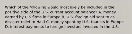 Which of the following would most likely be included in the positive side of the U.S. current account balance? A. money earned by U.S.firms in Europe B. U.S. foreign aid sent to as disaster relief to Haiti C. money spent by U.S. tourists in Europe D. interest payments to foreign investors invested in the U.S.