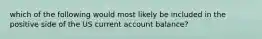 which of the following would most likely be included in the positive side of the US current account balance?