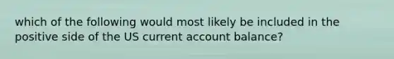 which of the following would most likely be included in the positive side of the US current account balance?