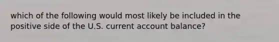 which of the following would most likely be included in the positive side of the U.S. current account balance?