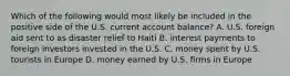 Which of the following would most likely be included in the positive side of the U.S. current account balance? A. U.S. foreign aid sent to as disaster relief to Haiti B. interest payments to foreign investors invested in the U.S. C. money spent by U.S. tourists in Europe D. money earned by U.S. firms in Europe