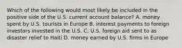 Which of the following would most likely be included in the positive side of the U.S. current account balance? A. money spent by U.S. tourists in Europe B. interest payments to foreign investors invested in the U.S. C. U.S. foreign aid sent to as disaster relief to Haiti D. money earned by U.S. firms in Europe