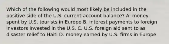 Which of the following would most likely be included in the positive side of the U.S. current account balance? A. money spent by U.S. tourists in Europe B. interest payments to foreign investors invested in the U.S. C. U.S. foreign aid sent to as disaster relief to Haiti D. money earned by U.S. firms in Europe