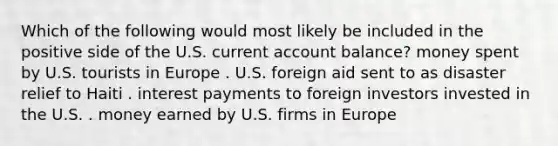 Which of the following would most likely be included in the positive side of the U.S. current account balance? money spent by U.S. tourists in Europe . U.S. foreign aid sent to as disaster relief to Haiti . interest payments to foreign investors invested in the U.S. . money earned by U.S. firms in Europe