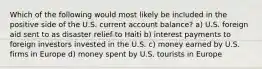 Which of the following would most likely be included in the positive side of the U.S. current account balance? a) U.S. foreign aid sent to as disaster relief to Haiti b) interest payments to foreign investors invested in the U.S. c) money earned by U.S. firms in Europe d) money spent by U.S. tourists in Europe