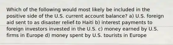 Which of the following would most likely be included in the positive side of the U.S. current account balance? a) U.S. foreign aid sent to as disaster relief to Haiti b) interest payments to foreign investors invested in the U.S. c) money earned by U.S. firms in Europe d) money spent by U.S. tourists in Europe