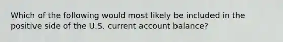 Which of the following would most likely be included in the positive side of the U.S. current account balance?