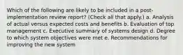 Which of the following are likely to be included in a post-implementation review report? (Check all that apply.) a. Analysis of actual versus expected costs and benefits b. Evaluation of top management c. Executive summary of systems design d. Degree to which system objectives were met e. Recommendations for improving the new system