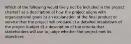 Which of the following would likely not be included in the project charter? a) a description of how the project aligns with organizational goals b) an explanation of the final product or service that the project will produce c) a detailed breakdown of the project budget d) a description of the criteria that stakeholders will use to judge whether the project met its objectives