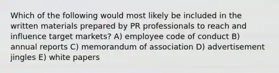 Which of the following would most likely be included in the written materials prepared by PR professionals to reach and influence target markets? A) employee code of conduct B) annual reports C) memorandum of association D) advertisement jingles E) white papers