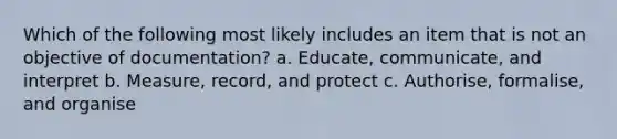 Which of the following most likely includes an item that is not an objective of documentation? a. Educate, communicate, and interpret b. Measure, record, and protect c. Authorise, formalise, and organise