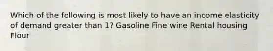 Which of the following is most likely to have an income elasticity of demand <a href='https://www.questionai.com/knowledge/ktgHnBD4o3-greater-than' class='anchor-knowledge'>greater than</a> 1? Gasoline Fine wine Rental housing Flour