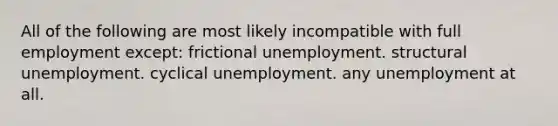 All of the following are most likely incompatible with full employment except: frictional unemployment. structural unemployment. cyclical unemployment. any unemployment at all.