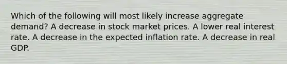 Which of the following will most likely increase aggregate demand? A decrease in stock market prices. A lower real interest rate. A decrease in the expected inflation rate. A decrease in real GDP.