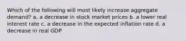 Which of the following will most likely increase aggregate demand? a. a decrease in stock market prices b. a lower real interest rate c. a decrease in the expected inflation rate d. a decrease in real GDP