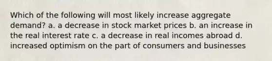 Which of the following will most likely increase aggregate demand? a. a decrease in stock market prices b. an increase in the real interest rate c. a decrease in real incomes abroad d. increased optimism on the part of consumers and businesses