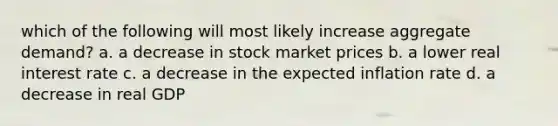 which of the following will most likely increase aggregate demand? a. a decrease in stock market prices b. a lower real interest rate c. a decrease in the expected inflation rate d. a decrease in real GDP