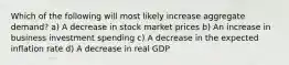 Which of the following will most likely increase aggregate demand? a) A decrease in stock market prices b) An increase in business investment spending c) A decrease in the expected inflation rate d) A decrease in real GDP