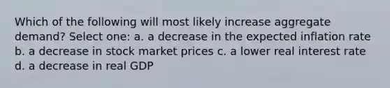 Which of the following will most likely increase aggregate demand? Select one: a. a decrease in the expected inflation rate b. a decrease in stock market prices c. a lower real interest rate d. a decrease in real GDP