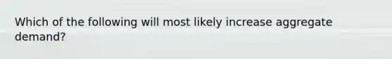 Which of the following will most likely increase aggregate demand?