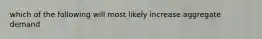 which of the following will most likely increase aggregate demand