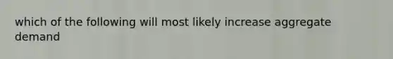 which of the following will most likely increase aggregate demand