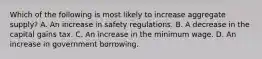 Which of the following is most likely to increase aggregate supply? A. An increase in safety regulations. B. A decrease in the capital gains tax. C. An increase in the minimum wage. D. An increase in government borrowing.