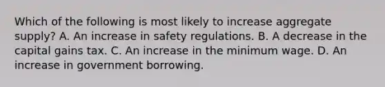 Which of the following is most likely to increase aggregate supply? A. An increase in safety regulations. B. A decrease in the capital gains tax. C. An increase in the minimum wage. D. An increase in government borrowing.