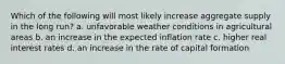 Which of the following will most likely increase aggregate supply in the long run? a. unfavorable weather conditions in agricultural areas b. an increase in the expected inflation rate c. higher real interest rates d. an increase in the rate of capital formation