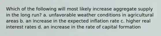 Which of the following will most likely increase aggregate supply in the long run? a. unfavorable weather conditions in agricultural areas b. an increase in the expected inflation rate c. higher real interest rates d. an increase in the rate of capital formation